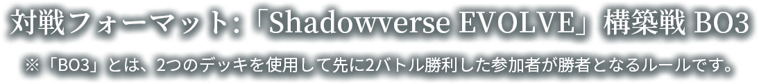 対戦フォーマット：「Shadoowverse EVOLVE」構築戦 BO3 ※BO3とは、2つのデッキを使用して先に2バトル勝利した参加者が勝者となるルールです。